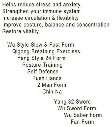         Helps reduce stress and anxiety
        Strengthen your immune system 
        Increase circulation & flexibility
        Improve posture, balance and concentration
        Restore vitality 

           Wu Style Slow & Fast Form
              Qigong Breathing Exercises
                 Yang Style 24 Form
                    Posture Training
                       Self Defense
                          Push Hands
                             2 Man Form
                                Chin Na
      
                                       Yang 32 Sword
                                         Wu Sword Form
                                             Wu Saber Form
                                                 Fan Form